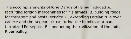 The accomplishments of King Darius of Persia included A. recruiting foreign mercenaries for his armies. B. building roads for transport and postal service. C. extending Persian rule over Greece and the Aegean. D. capturing the bandits that had terrorized Persepolis. E. conquering the civilization of the Indus River Valley.