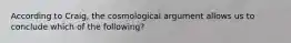 According to Craig, the cosmological argument allows us to conclude which of the following?