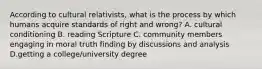 According to cultural relativists, what is the process by which humans acquire standards of right and wrong? A. cultural conditioning B. reading Scripture C. community members engaging in moral truth finding by discussions and analysis D.getting a college/university degree