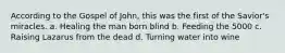 According to the Gospel of John, this was the first of the Savior's miracles. a. Healing the man born blind b. Feeding the 5000 c. Raising Lazarus from the dead d. Turning water into wine