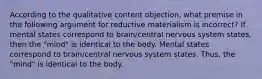 According to the qualitative content objection, what premise in the following argument for reductive materialism is incorrect? If mental states correspond to brain/central nervous system states, then the "mind" is identical to the body. Mental states correspond to brain/central nervous system states. Thus, the "mind" is identical to the body.