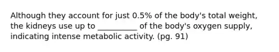 Although they account for just 0.5% of the body's total weight, the kidneys use up to __________ of the body's oxygen supply, indicating intense metabolic activity. (pg. 91)