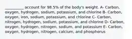 __________ account for 98.5% of the body's weight. A- Carbon, oxygen, hydrogen, sodium, potassium, and chlorine B- Carbon, oxygen, iron, sodium, potassium, and chlorine C- Carbon, nitrogen, hydrogen, sodium, potassium, and chlorine D- Carbon, oxygen, hydrogen, nitrogen, sodium, and potassium E- Carbon, oxygen, hydrogen, nitrogen, calcium, and phosphorus