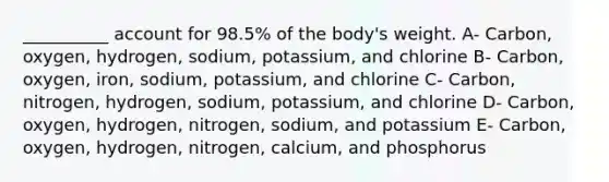 __________ account for 98.5% of the body's weight. A- Carbon, oxygen, hydrogen, sodium, potassium, and chlorine B- Carbon, oxygen, iron, sodium, potassium, and chlorine C- Carbon, nitrogen, hydrogen, sodium, potassium, and chlorine D- Carbon, oxygen, hydrogen, nitrogen, sodium, and potassium E- Carbon, oxygen, hydrogen, nitrogen, calcium, and phosphorus