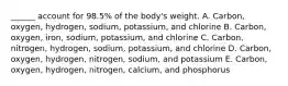 ______ account for 98.5% of the body's weight. A. Carbon, oxygen, hydrogen, sodium, potassium, and chlorine B. Carbon, oxygen, iron, sodium, potassium, and chlorine C. Carbon, nitrogen, hydrogen, sodium, potassium, and chlorine D. Carbon, oxygen, hydrogen, nitrogen, sodium, and potassium E. Carbon, oxygen, hydrogen, nitrogen, calcium, and phosphorus