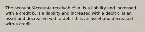 The account 'Accounts receivable': a. is a liability and increased with a credit b. is a liability and increased with a debit c. is an asset and decreased with a debit d. is an asset and decreased with a credit