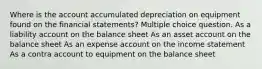 Where is the account accumulated depreciation on equipment found on the financial statements? Multiple choice question. As a liability account on the balance sheet As an asset account on the balance sheet As an expense account on the income statement As a contra account to equipment on the balance sheet