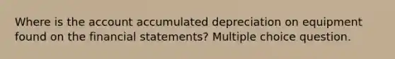 Where is the account accumulated depreciation on equipment found on the <a href='https://www.questionai.com/knowledge/kFBJaQCz4b-financial-statements' class='anchor-knowledge'>financial statements</a>? Multiple choice question.