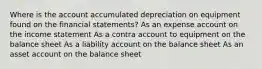 Where is the account accumulated depreciation on equipment found on the financial statements? As an expense account on the income statement As a contra account to equipment on the balance sheet As a liability account on the balance sheet As an asset account on the balance sheet