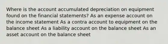 Where is the account accumulated depreciation on equipment found on the financial statements? As an expense account on the income statement As a contra account to equipment on the balance sheet As a liability account on the balance sheet As an asset account on the balance sheet