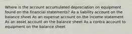 Where is the account accumulated depreciation on equipment found on the financial statements? As a liability account on the balance sheet As an expense account on the income statement As an asset account on the balance sheet As a contra account to equipment on the balance sheet