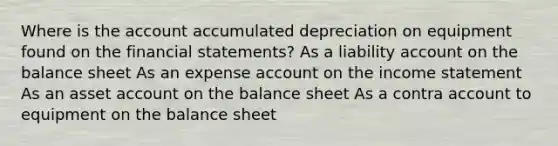 Where is the account accumulated depreciation on equipment found on the financial statements? As a liability account on the balance sheet As an expense account on the income statement As an asset account on the balance sheet As a contra account to equipment on the balance sheet