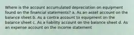 Where is the account accumulated depreciation on equipment found on the financial statements? a. As an asset account on the balance sheet b. As a contra account to equipment on the balance sheet c. As a liability account on the balance sheet d. As an expense account on the income statement