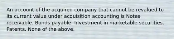 An account of the acquired company that cannot be revalued to its current value under acquisition accounting is Notes receivable. Bonds payable. Investment in marketable securities. Patents. None of the above.