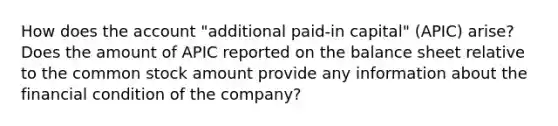 How does the account "additional paid-in capital" (APIC) arise? Does the amount of APIC reported on the balance sheet relative to the common stock amount provide any information about the financial condition of the company?