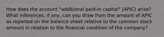 How does the account "additional paid-in capital" (APIC) arise? What inferences, if any, can you draw from the amount of APIC as reported on the balance sheet relative to the common stock amount in relation to the ﬁnancial condition of the company?