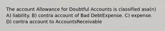 The account Allowance for Doubtful Accounts is classified asa(n) A) liability. B) contra account of Bad DebtExpense. C) expense. D) contra account to AccountsReceivable