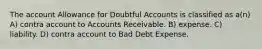 The account Allowance for Doubtful Accounts is classified as a(n) A) contra account to Accounts Receivable. B) expense. C) liability. D) contra account to Bad Debt Expense.