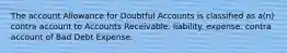 The account Allowance for Doubtful Accounts is classified as a(n) contra account to Accounts Receivable. liability. expense. contra account of Bad Debt Expense.