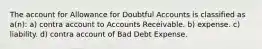 The account for Allowance for Doubtful Accounts is classified as a(n): a) contra account to Accounts Receivable. b) expense. c) liability. d) contra account of Bad Debt Expense.