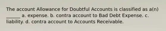 The account Allowance for Doubtful Accounts is classified as a(n) ______ a. expense. b. contra account to Bad Debt Expense. c. liability. d. contra account to Accounts Receivable.