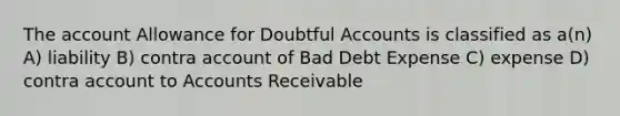 The account Allowance for Doubtful Accounts is classified as a(n) A) liability B) contra account of Bad Debt Expense C) expense D) contra account to Accounts Receivable