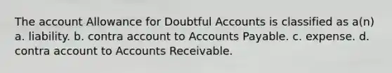 The account Allowance for Doubtful Accounts is classified as a(n) a. liability. b. contra account to Accounts Payable. c. expense. d. contra account to Accounts Receivable.