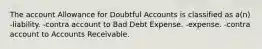 The account Allowance for Doubtful Accounts is classified as a(n) -liability. -contra account to Bad Debt Expense. -expense. -contra account to Accounts Receivable.