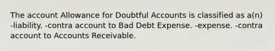 The account Allowance for Doubtful Accounts is classified as a(n) -liability. -contra account to Bad Debt Expense. -expense. -contra account to Accounts Receivable.