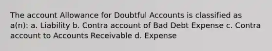 The account Allowance for Doubtful Accounts is classified as a(n): a. Liability b. Contra account of Bad Debt Expense c. Contra account to Accounts Receivable d. Expense