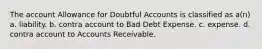 The account Allowance for Doubtful Accounts is classified as a(n) a. liability. b. contra account to Bad Debt Expense. c. expense. d. contra account to Accounts Receivable.