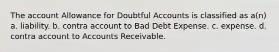 The account Allowance for Doubtful Accounts is classified as a(n) a. liability. b. contra account to Bad Debt Expense. c. expense. d. contra account to Accounts Receivable.