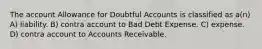 The account Allowance for Doubtful Accounts is classified as a(n) A) liability. B) contra account to Bad Debt Expense. C) expense. D) contra account to Accounts Receivable.