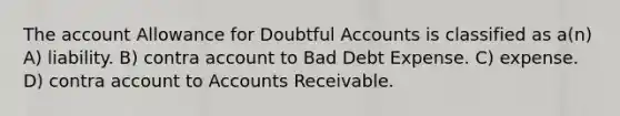 The account Allowance for Doubtful Accounts is classified as a(n) A) liability. B) contra account to Bad Debt Expense. C) expense. D) contra account to Accounts Receivable.