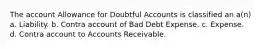 The account Allowance for Doubtful Accounts is classified an a(n) a. Liability. b. Contra account of Bad Debt Expense. c. Expense. d. Contra account to Accounts Receivable.