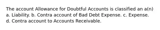 The account Allowance for Doubtful Accounts is classified an a(n) a. Liability. b. Contra account of Bad Debt Expense. c. Expense. d. Contra account to Accounts Receivable.