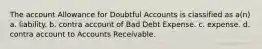 The account Allowance for Doubtful Accounts is classified as a(n) a. liability. b. contra account of Bad Debt Expense. c. expense. d. contra account to Accounts Receivable.