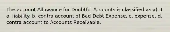 The account Allowance for Doubtful Accounts is classified as a(n) a. liability. b. contra account of Bad Debt Expense. c. expense. d. contra account to Accounts Receivable.