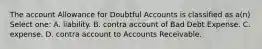 The account Allowance for Doubtful Accounts is classified as a(n) Select one: A. liability. B. contra account of Bad Debt Expense. C. expense. D. contra account to Accounts Receivable.