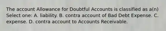 The account Allowance for Doubtful Accounts is classified as a(n) Select one: A. liability. B. contra account of Bad Debt Expense. C. expense. D. contra account to Accounts Receivable.