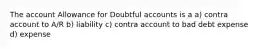 The account Allowance for Doubtful accounts is a a) contra account to A/R b) liability c) contra account to bad debt expense d) expense