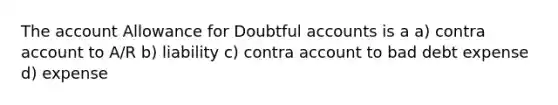 The account Allowance for Doubtful accounts is a a) contra account to A/R b) liability c) contra account to bad debt expense d) expense