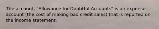 The account, "Allowance for Doubtful Accounts" is an expense account (the cost of making bad credit sales) that is reported on the income statement.