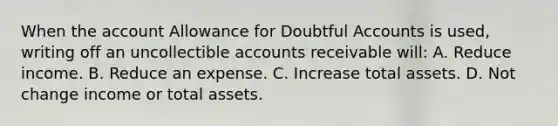 When the account Allowance for Doubtful Accounts is used, writing off an uncollectible accounts receivable will: A. Reduce income. B. Reduce an expense. C. Increase total assets. D. Not change income or total assets.