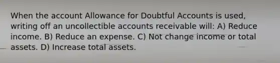 When the account Allowance for Doubtful Accounts is used, writing off an uncollectible accounts receivable will: A) Reduce income. B) Reduce an expense. C) Not change income or total assets. D) Increase total assets.