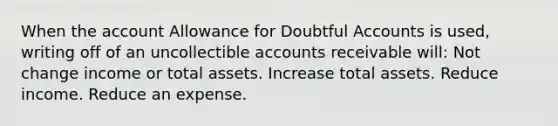 When the account Allowance for Doubtful Accounts is used, writing off of an uncollectible accounts receivable will: Not change income or total assets. Increase total assets. Reduce income. Reduce an expense.