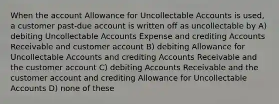 When the account Allowance for Uncollectable Accounts is used, a customer past-due account is written off as uncollectable by A) debiting Uncollectable Accounts Expense and crediting Accounts Receivable and customer account B) debiting Allowance for Uncollectable Accounts and crediting Accounts Receivable and the customer account C) debiting Accounts Receivable and the customer account and crediting Allowance for Uncollectable Accounts D) none of these