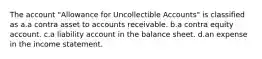 The account "Allowance for Uncollectible Accounts" is classified as a.a contra asset to accounts receivable. b.a contra equity account. c.a liability account in the balance sheet. d.an expense in the income statement.