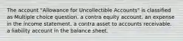 The account "Allowance for Uncollectible Accounts" is classified as Multiple choice question. a contra equity account. an expense in the income statement. a contra asset to accounts receivable. a liability account in the balance sheet.