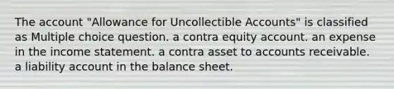 The account "Allowance for Uncollectible Accounts" is classified as Multiple choice question. a contra equity account. an expense in the income statement. a contra asset to accounts receivable. a liability account in the balance sheet.